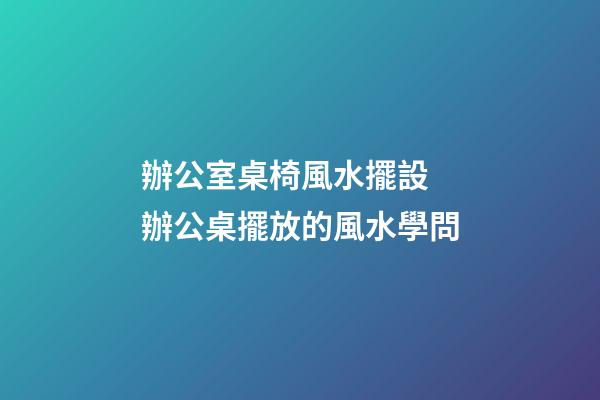 辦公室桌椅風水擺設 辦公桌擺放的風水學問